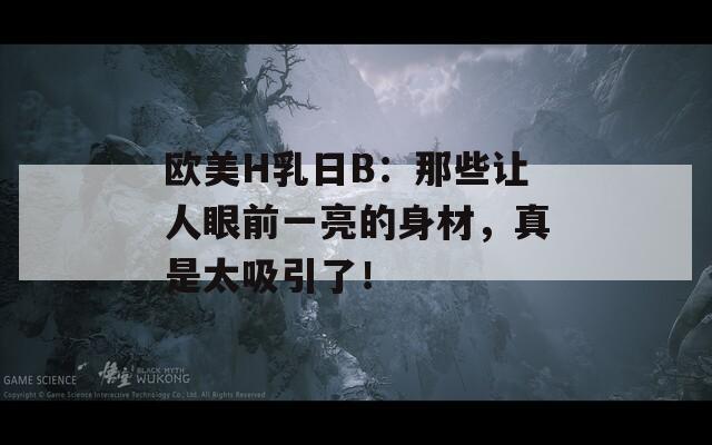 欧美H乳日B：那些让人眼前一亮的身材，真是太吸引了！