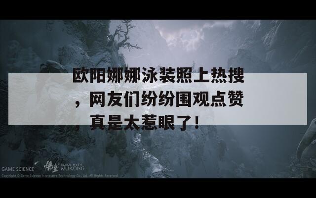 欧阳娜娜泳装照上热搜，网友们纷纷围观点赞，真是太惹眼了！