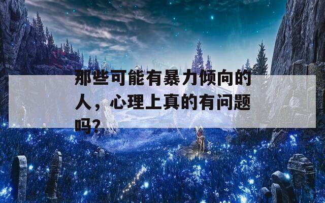 那些可能有暴力倾向的人，心理上真的有问题吗？