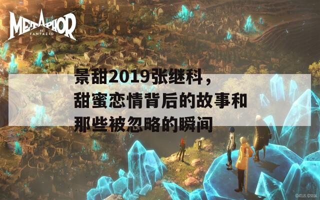 景甜2019张继科，甜蜜恋情背后的故事和那些被忽略的瞬间