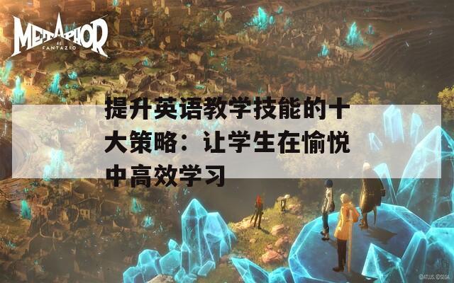 提升英语教学技能的十大策略：让学生在愉悦中高效学习