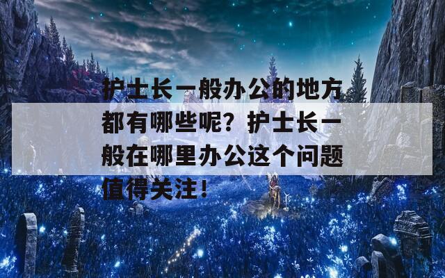 护士长一般办公的地方都有哪些呢？护士长一般在哪里办公这个问题值得关注！