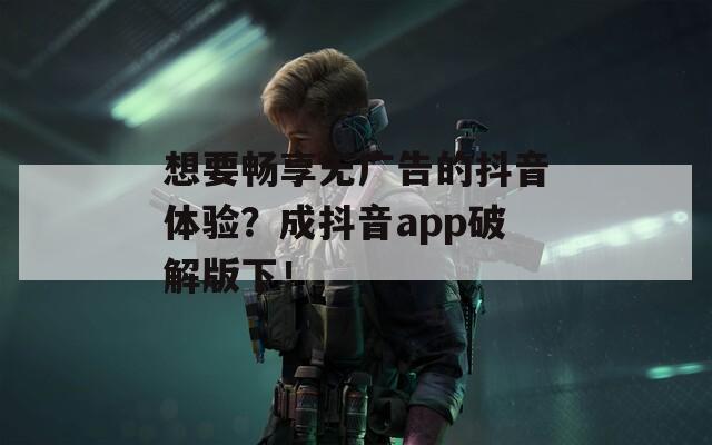 想要畅享无广告的抖音体验？成抖音app破解版下！