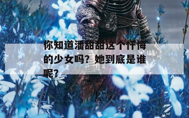 你知道潘甜甜这个忏悔的少女吗？她到底是谁呢？