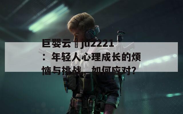 巨婴云譒ju2221：年轻人心理成长的烦恼与挑战，如何应对？