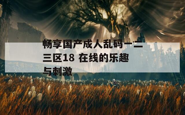 畅享国产成人乱码一二三区18 在线的乐趣与刺激