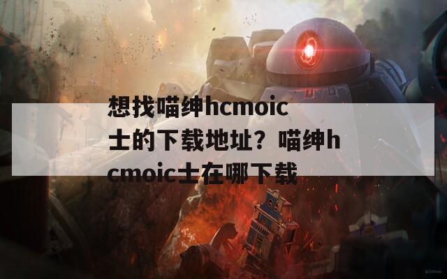 想找喵绅hcmoic士的下载地址？喵绅hcmoic士在哪下载