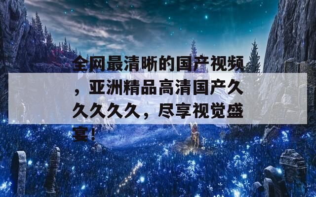 全网最清晰的国产视频，亚洲精品高清国产久久久久久，尽享视觉盛宴！