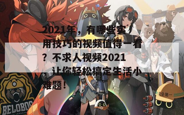 2021年，有哪些实用技巧的视频值得一看？不求人视频2021，让你轻松搞定生活小难题！