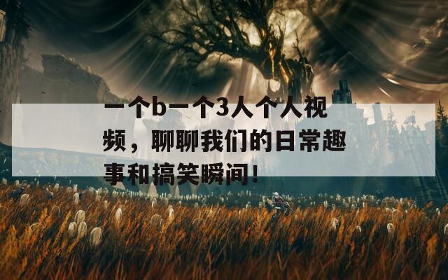 一个b一个3人个人视频，聊聊我们的日常趣事和搞笑瞬间！