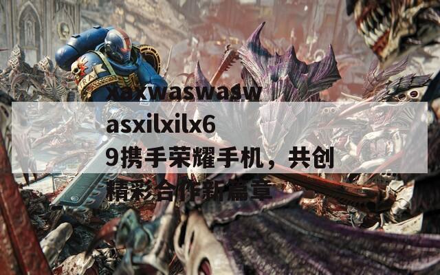 xaxwaswaswasxilxilx69携手荣耀手机，共创精彩合作新篇章