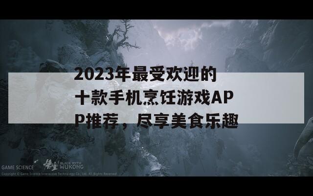 2023年最受欢迎的十款手机烹饪游戏APP推荐，尽享美食乐趣