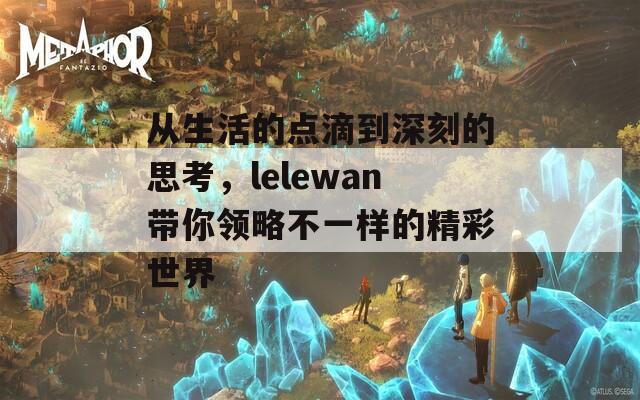 从生活的点滴到深刻的思考，lelewan带你领略不一样的精彩世界