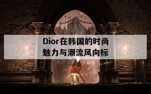 Dior在韩国的时尚魅力与潮流风向标