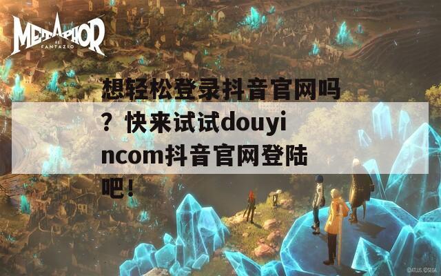 想轻松登录抖音官网吗？快来试试douyincom抖音官网登陆吧！