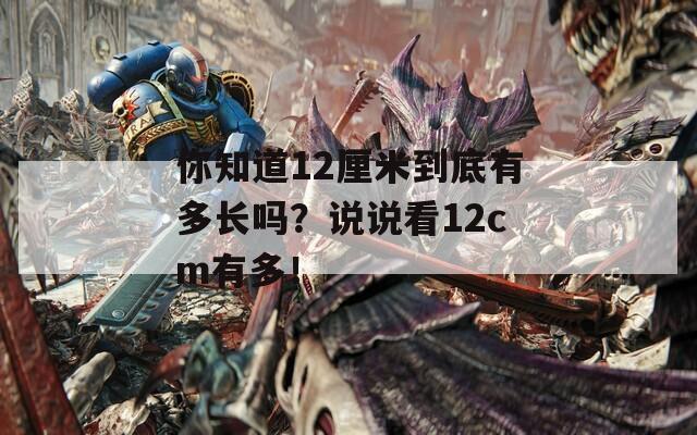 你知道12厘米到底有多长吗？说说看12cm有多！