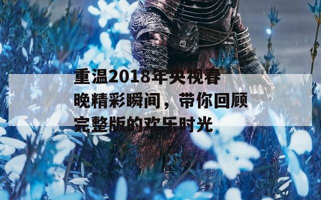 重温2018年央视春晚精彩瞬间，带你回顾完整版的欢乐时光