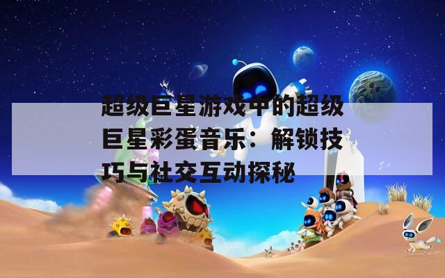 超级巨星游戏中的超级巨星彩蛋音乐：解锁技巧与社交互动探秘