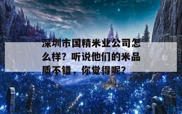 深圳市国精米业公司怎么样？听说他们的米品质不错，你觉得呢？