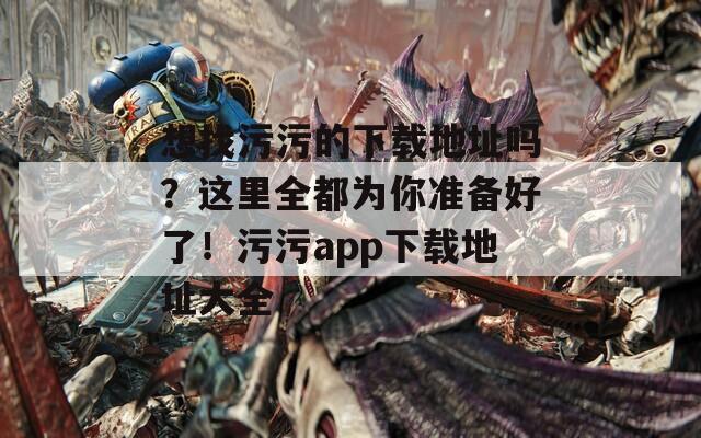 想找污污的下载地址吗？这里全都为你准备好了！污污app下载地址大全