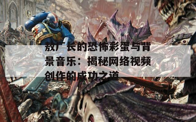 敖厂长的恐怖彩蛋与背景音乐：揭秘网络视频创作的成功之道