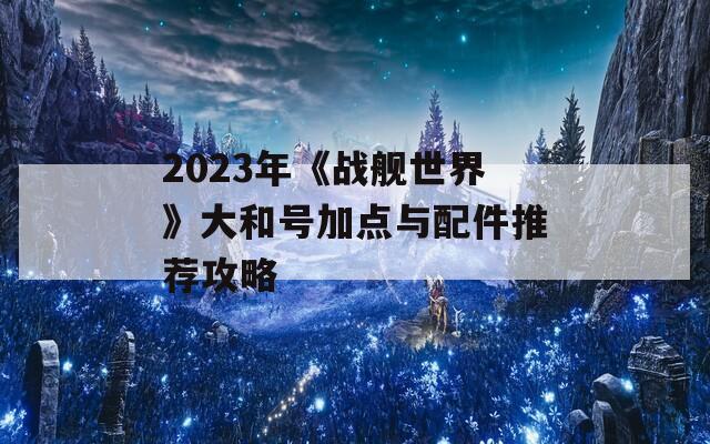 2023年《战舰世界》大和号加点与配件推荐攻略