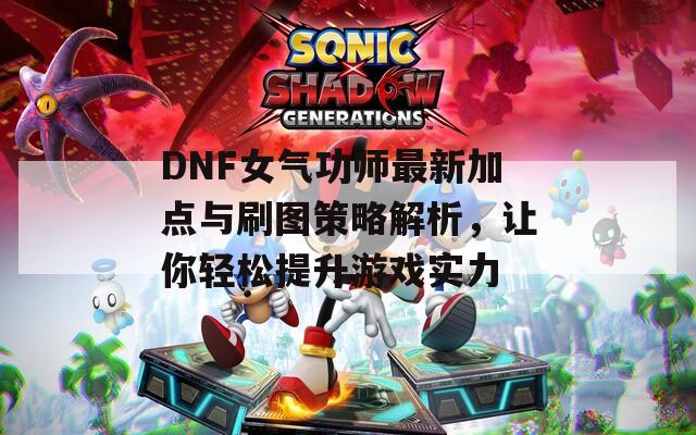 DNF女气功师最新加点与刷图策略解析，让你轻松提升游戏实力