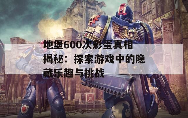 地堡600次彩蛋真相揭秘：探索游戏中的隐藏乐趣与挑战