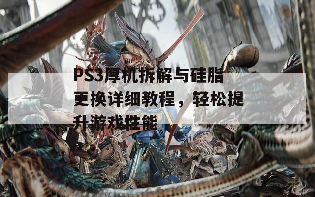 PS3厚机拆解与硅脂更换详细教程，轻松提升游戏性能