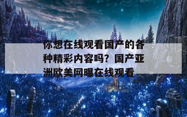 你想在线观看国产的各种精彩内容吗？国产亚洲欧美网曝在线观看