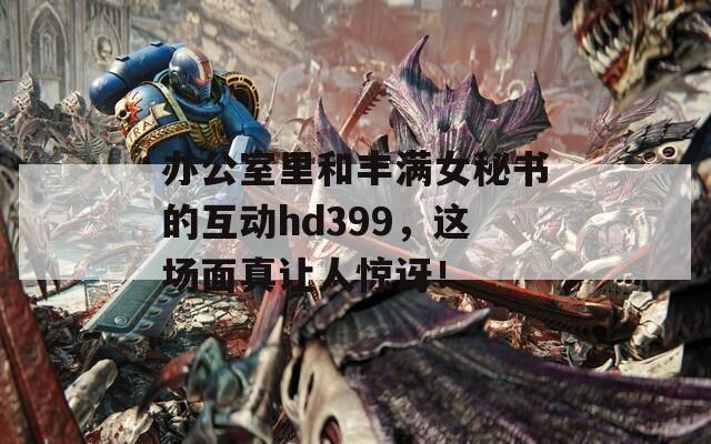 办公室里和丰满女秘书的互动hd399，这场面真让人惊讶！