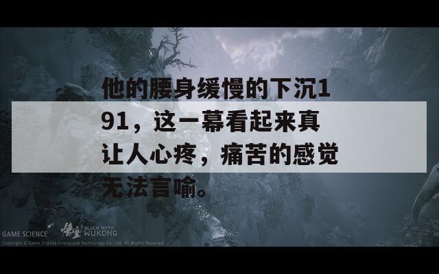 他的腰身缓慢的下沉191，这一幕看起来真让人心疼，痛苦的感觉无法言喻。