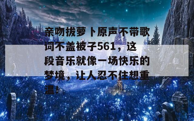 亲吻拔萝卜原声不带歌词不盖被子561，这段音乐就像一场快乐的梦境，让人忍不住想重温！