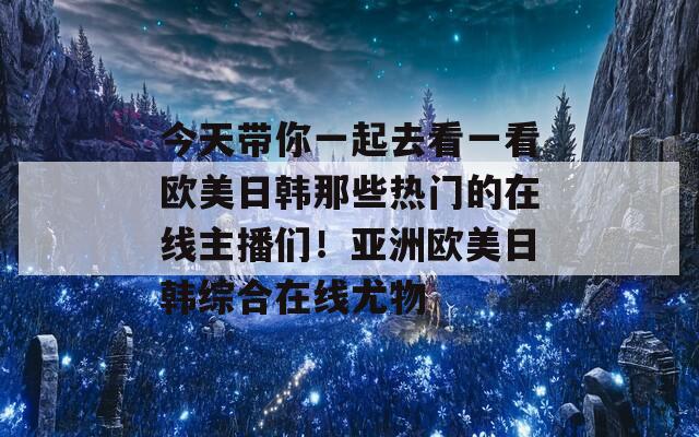 今天带你一起去看一看欧美日韩那些热门的在线主播们！亚洲欧美日韩综合在线尤物