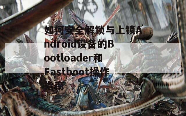 如何安全解锁与上锁Android设备的Bootloader和Fastboot操作指南