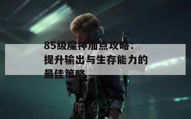 85级魔神加点攻略：提升输出与生存能力的最佳策略