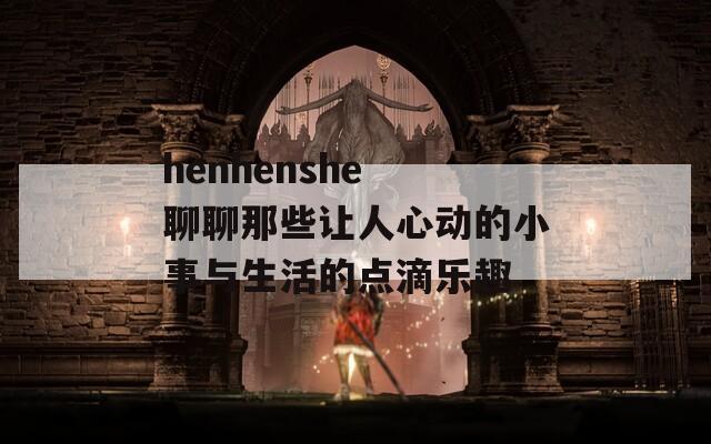 henhenshe 聊聊那些让人心动的小事与生活的点滴乐趣