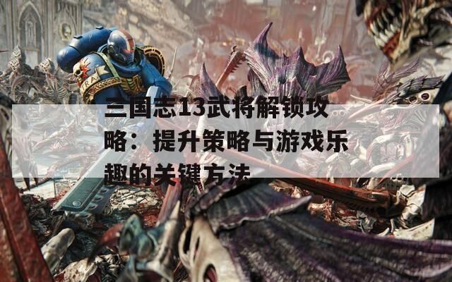 三国志13武将解锁攻略：提升策略与游戏乐趣的关键方法