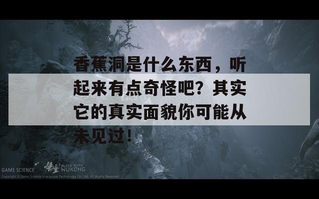 香蕉洞是什么东西，听起来有点奇怪吧？其实它的真实面貌你可能从未见过！