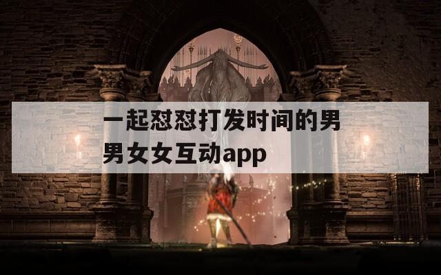 一起怼怼打发时间的男男女女互动app