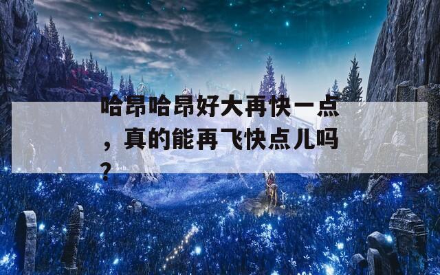 哈昂哈昂好大再快一点，真的能再飞快点儿吗？