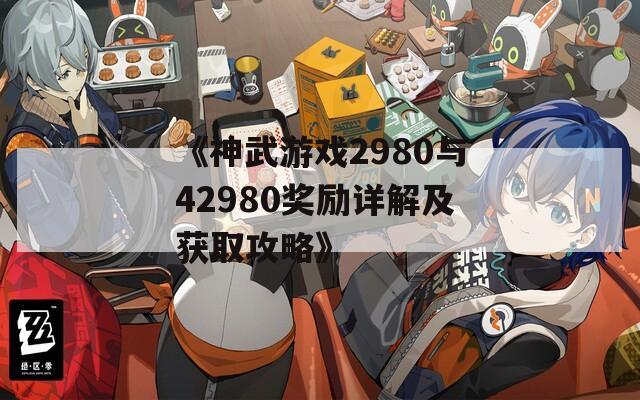 《神武游戏2980与42980奖励详解及获取攻略》