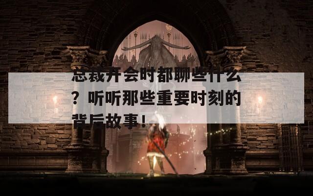 总裁开会时都聊些什么？听听那些重要时刻的背后故事！