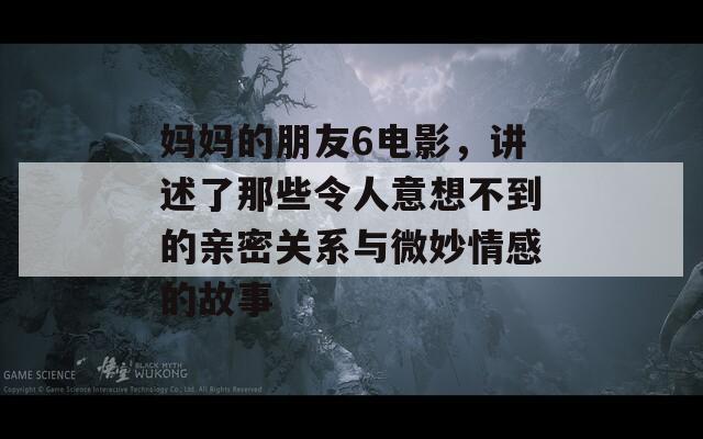 妈妈的朋友6电影，讲述了那些令人意想不到的亲密关系与微妙情感的故事