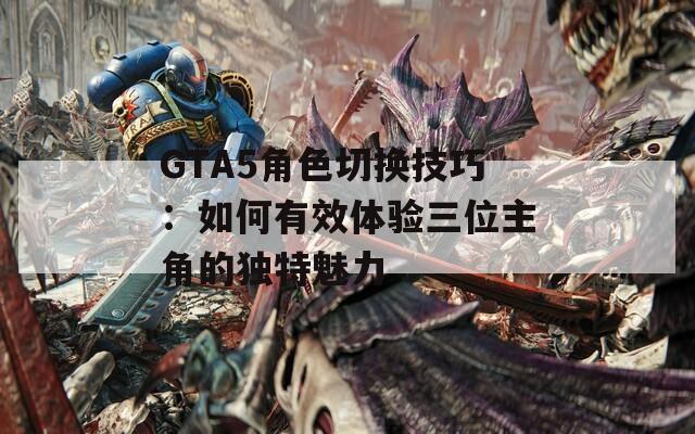 GTA5角色切换技巧：如何有效体验三位主角的独特魅力