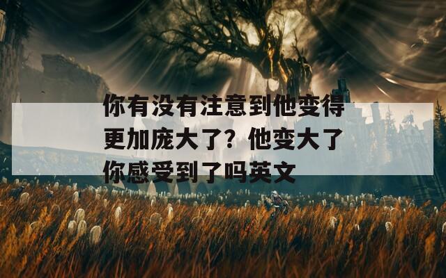 你有没有注意到他变得更加庞大了？他变大了你感受到了吗英文