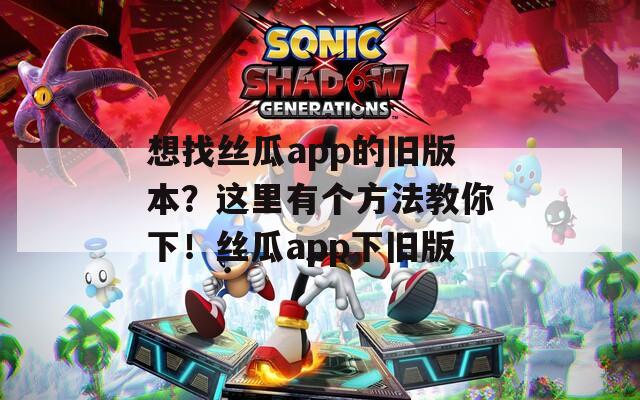 想找丝瓜app的旧版本？这里有个方法教你下！丝瓜app下旧版