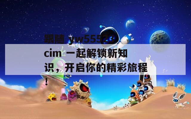 跟随 yw55523cim 一起解锁新知识，开启你的精彩旅程！