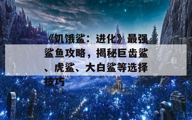 《饥饿鲨：进化》最强鲨鱼攻略，揭秘巨齿鲨、虎鲨、大白鲨等选择技巧