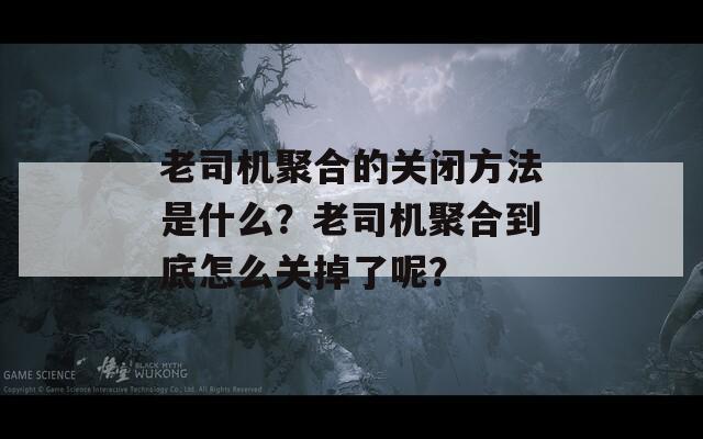 老司机聚合的关闭方法是什么？老司机聚合到底怎么关掉了呢？  第1张